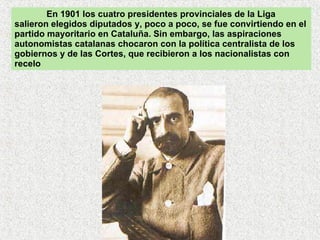 En 1901 los cuatro presidentes provinciales de la Liga salieron elegidos diputados y, poco a poco, se fue convirtiendo en el partido mayoritario en Cataluña. Sin embargo, las aspiraciones autonomistas catalanas chocaron con la política centralista de los gobiernos y de las Cortes, que recibieron a los nacionalistas con recelo 