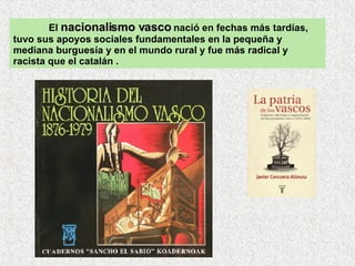 El  nacionalismo vasco  nació en fechas más tardías, tuvo sus apoyos sociales fundamentales en la pequeña y mediana burguesía y en el mundo rural y fue más radical y racista que el catalán .  