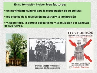 En su formación inciden  tres factores :  un movimiento cultural para la recuperación de su cultura;  los efectos de la revolución industrial y la inmigración y, sobre todo, la derrota del carlismo y la anulación por Cánovas de sus fueros. Obreros vascos y "maketo"  según un diario nacionalista   