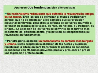 Aparecen  dos tendencias  bien diferenciadas: Un nacionalismo radicalizado que defendía la recuperación íntegra de los fueros . Eran los que se aferraban al mundo tradicional y agrario, que no se adaptaban a los cambios que la revolución industrial conllevaba, para ellos la defensa de su fueros equivalía a defender su esencia de lo vasco, su raza, su historia, su tradición, su lengua... La abolición de los fueros se convirtió en el agravio más importante del gobierno central y la petición de independencia su reivindicación fundamental.  Por otra parte, apareció  un nacionalismo de carácter más burgués y urbano . Estos aceptaron la abolición de los fueros y supieron rentabilizar la situación para transformar la pérdida en conciertos económicos con Madrid en provecho propio y presionar en pro de una legislación proteccionista. 