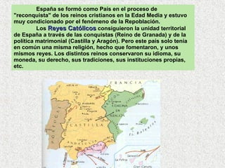 España se formó como País en el proceso de "reconquista" de los reinos cristianos en la Edad Media y estuvo muy condicionado por el fenómeno de la Repoblación.  Los  Reyes Católicos  consiguieron la unidad territorial de España a través de las conquistas (Reino de Granada) y de la política matrimonial (Castilla y Aragón). Pero este país solo tenía en común una misma religión, hecho que fomentaron, y unos mismos reyes. Los distintos reinos conservaron su idioma, su moneda, su derecho, sus tradiciones, sus instituciones propias, etc.  