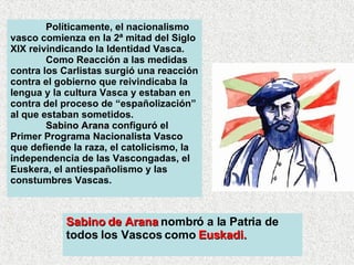 Políticamente, el nacionalismo vasco comienza en la 2ª mitad del Siglo XIX reivindicando la Identidad Vasca.  Como Reacción a las medidas contra los Carlistas surgió una reacción contra el gobierno que reivindicaba la lengua y la cultura Vasca y estaban en contra del proceso de “españolización” al que estaban sometidos. Sabino Arana  configuró el Primer Programa Nacionalista Vasco que defiende la raza, el catolicismo, la independencia de las Vascongadas, el Euskera, el antiespañolismo y las constumbres Vascas.  Sabino de Arana  nombró a la Patria de todos los Vascos como  Euskadi. 