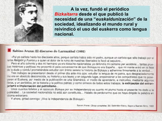 A la vez, fundó el periódico  Bizkaitarra  desde el que publicó la necesidad de una “ euskaldunización ” de la sociedad, idealizando el mundo rural y reivindicó el uso del euskerra como lengua nacional.  