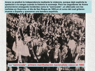 Arana no predicó la independencia mediante la violencia, aunque dejó explícita la apelación a la sangre cuando la historia lo aconseje. Pero los seguidores de Arana promovieron enseguida incidentes como la “sanrocada”, un altercado con los carlistas en Guernica, el día de San Roque de 1893,en el curso del cual gritaron mueras a España y quemaron una bandera española.  La “sanrocada”, primera manifestación nacionalista vasca en 1893 