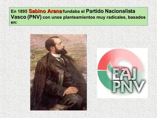 En 1895  Sabino Arana  fundaba el  Partido Nacionalista Vasco (PNV)  con unos planteamientos muy radicales, basados en: 