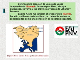 Defensa de la creación de un estado vasco  independiente ( Euzcadi ), formado por Álava, Vizcaya, Guipúzcoa, Navarra, y las provincias vascas de Laburdi y Zuberoa. Sabino Arana fue también el creador de la  ikurriña . Por ello, a diferencia del carlismo, no defendía los fueros, considerados como una concesión de la corona española. 