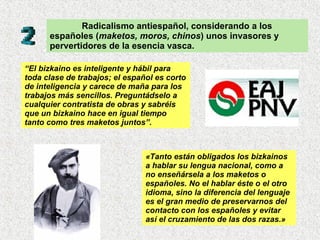 Radicalismo antiespañol, considerando a los españoles ( maketos, moros, chinos ) unos invasores y pervertidores de la esencia vasca. “ El bizkaino es inteligente y hábil para toda clase de trabajos; el español es corto de inteligencia y carece de maña para los trabajos más sencillos. Preguntádselo a cualquier contratista de obras y sabréis que un bizkaino hace en igual tiempo tanto como tres maketos juntos”.   «Tanto están obligados los bizkainos a hablar su lengua nacional, como a no enseñársela a los maketos o españoles. No el hablar éste o el otro idioma, sino la diferencia del lenguaje es el gran medio de preservarnos del contacto con los españoles y evitar así el cruzamiento de las dos razas.»   