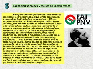 “ Etnográficamente hay diferencia sustancial entre ser español y ser euskeriano, porque la raza euskeriana es sustancialmente distinta de la raza española... Si fuese moralmente posible una Bizcaya foral y euzkeldun (o con Euskera), pero con raza maketa, su realización sería la cosa más odiosa del mundo, la más rastrera aberración de un pueblo, la evolución política más inicua y la falsedad más estupenda de la historia... y vosotros, degenerados y corrompidos por la influencia española, o los habéis adulterado por completo, o los habéis reemplazado por los usos y costumbres de un pueblo a la vez afeminado y embrutecido... Tanto nosotros podemos esperar más de cerca nuestro triunfo, cuanto España se encuentre postrada y arruinada... el favorecer la irrupción de los maketos es fomentar la inmoralidad en nuestro país; porque si es cierto que las costumbres de nuestro Pueblo han degenerado notablemente en esta época, débese sin duda alguna a la espantosa invasión de los maketos, que traen consigo la blasfemia y la inmoralidad... Es preciso apartarse de los maketos en todos los órdenes de la vida... Gran daño hacen a la Patria cien maketos que no saben euskera: Mayor es el que le hace un solo maketo que lo sepa...» Exaltación xenófova y racista de la étnia vasca. 