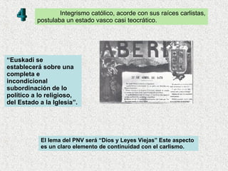 Integrismo católico, acorde con sus raíces carlistas, postulaba un estado vasco casi teocrático. “ Euskadi se establecerá sobre una completa e incondicional subordinación de lo político a lo religioso, del Estado a la Iglesia”.  El lema del PNV será “Dios y Leyes Viejas” Este aspecto es un claro elemento de continuidad con el carlismo.   