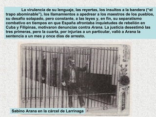 La virulencia de su lenguaje, las reyertas, los insultos a la bandera (“el trapo abominable”), los llamamientos a apedrear a los maestros de los pueblos, su desafío solapado, pero constante, a las leyes y, en fin, su separatismo combativo en tiempos en que España afrontaba inquietudes de rebelión en Cuba y Filipinas, motivaron denuncias contra  Arana.  La justicia desestimó las tres primeras, pero la cuarta, por injurias a un particular, valió a Arana la sentencia a un mes y once días de arresto.  Sabino Arana en la cárcel de Larrinaga 