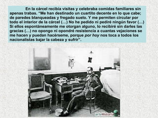 En la cárcel recibía visitas y celebraba comidas familiares sin apenas trabas. “Me han destinado un cuartito decente en lo que cabe; de paredes blanqueadas y fregado suelo. Y me permiten circular por todo el interior de la cárcel (…) No he pedido ni pediré ningún favor (…) Si ellos espontáneamente me otorgan alguno, lo recibiré sin darles las gracias (…) no opongo ni opondré resistencia a cuantas vejaciones se me hacen y puedan hacérseme, porque  por hoy  nos toca a todos los nacionalistas bajar la cabeza y sufrir”.  