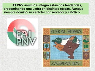 El PNV asumió e integró estas dos tendencias, predominando una u otra en distintas etapas. Aunque siempre dominó su carácter conservador y católico.  
