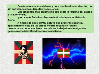 Desde entonces convivieron y conviven las dos tendencias, no sin enfrentamientos, disputas y escisiones.  Una tendencia más pragmática que pedía la reforma del Estado y la autonomía;   y otra, más fiel a los planteamientos independentistas de Arana.  A finales de siglo el PNV obtuvo sus primeros escaños, aglutinando el voto de las clases medias urbanas y rurales, preocupadas por el creciente peso de los trabajadores inmigrantes, generalmente identificados con el socialismo. 