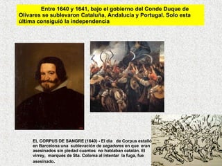 Entre 1640 y 1641, bajo el gobierno del Conde Duque de Olivares se sublevaron Cataluña, Andalucía y Portugal. Solo esta última consiguió la independencia EL CORPUS DE SANGRE (1640) - El día   de Corpus estalló en Barcelona una  sublevación de  segadores  en que  eran asesinados sin piedad cuantos  no hablaban catalán. El virrey,  marqués de Sta. Coloma al intentar  la fuga, fue asesinado .    