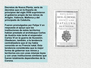 Decretos de Nueva Planta, serie de decretos que en la España de principios del siglo XVIII suprimieron el gobierno propio de los reinos de Aragón, Valencia, Mallorca y del principado de Cataluña.  Fueron promulgados por Felipe V en respuesta al apoyo que las instituciones de estos territorios habían prestado al archiduque Carlos de Austria más tarde el emperador Carlos VI en la guerra de Sucesión. Obedecen, también, a la tendencia centralizadora que el rey había conocido en su Francia natal. Esta tendencia consideraba que la mejor forma de gobernar sus reinos y territorios era con unas mismas leyes y con unas instituciones similares que fueran totalmente dependientes de la Corona .  