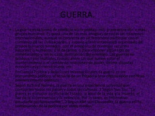 GUERRA.
• La guerra es la forma de conflicto socio-político más grave entre dos o más
grupos humanos. Es quizá una de las más antiguas de todas las relaciones
internacionales, aunque se convierte en un fenómeno particular con el
comienzo de las civilizaciones, y supone el enfrentamiento organizado de
grupos humanos armados, con el propósito de controlar recursos
naturales o humanos, o el desarme, o para imponer algún tipo de
sometimiento y, en su caso, destrucción del enemigo. Las guerras se
producen por múltiples causas, entre las que suelen estar el
mantenimiento o el cambio de relaciones de poder, dirimir disputas
económicas y/o territoriales, etc.
• En Ciencia Política y Relaciones Internacionales, la guerra es un
instrumento político, al servicio de un Estado u otra organización con fines
eminentemente políticos.
• Según Richard Holmes, la guerra es una experiencia universal que
comparten todos los países y todas las culturas. 1 Según Sun Tzu, "La
guerra es el mayor conflicto de Estado, la base de la vida y la muerte, el
Tao de la supervivencia y la extinción. Por lo tanto, es imperativo
estudiarla profundamente". 2 Según Karl von Clausewitz, la guerra es "la
continuación de la política por otros medios"
 
