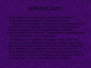 IMPERIALISMO.
• Imperialismo es la doctrina política que justifica la
dominación de un pueblo o Estado sobre otros;
habitualmente mediante distintos tipos de colonización (de
poblamiento, de explotación económica, de presencia
militar estratégica) o por la subordinación cultural
(aculturación). Los términos "imperialismo" y colonialismo,
muy relacionados, no son sinónimos.
• Los Imperios han existido a lo largo de toda la historia,
desde su mismo comienzo en la Edad Antigua, pero el uso
del término "imperialismo" suele limitarse a la calificación
de la expansión europea que se inicia con la era de los
descubrimientos (siglo XV) y se prolonga durante toda la
Edad Moderna y Edad Contemporánea hasta el proceso de
descolonización tras la Segunda Guerra Mundial.
 
