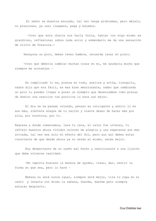 El señor se muestra enojado, tal vez tenga problemas, pero déjalo,
no presiones, ya casi llegamos, paga y bajemos.
-Creo que esta charla nos hacia falta, hablar con migo mismo es
grandioso, reflexionar sobre cada error y enmendarlo me da una sensación
de alivio de frescura.-
Desayuna un poco, debes tener hambre, recuerda lavar el plato.
-Creo que debería cambiar muchas cosas en mí, me ayudaría mucho que
siempre me aconsejes –
Es complicado lo se, piensa en todo, analiza y actúa, tranquilo,
nadie dijo que era fácil, es mas bien emocionante, saber que cambiando
un poco tu puedes llegar a poner un ejemplo que desencadene como piezas
de domino una reacción tan positiva lo hace aun mejor.
El día se ha pasado volando, pensar es intrigante y sentir lo es
aun más, siéntete alegre de tu nación y siente deseo de hacer más por
ella, por nosotros, por ti.
Regresa a donde comenzamos, lava tu cara, el calor fue intenso, tu
reflejo muestra ahora vividos colores de alegría y una esperanza aun mas
avivada, tal vez sea solo el efecto del Sol, pero aun así debes estar
consciente de que desde ahora ya no serás el mismo, serás mejor.
Hoy despertaste de un sueño mal hecho y reaccionaste a una ilusión
que debe volverse realidad.
-No importa buscare la manera de ayudar, crear, dar, sentir la
forma en que sea, pero lo haré –
Mañana no será nunca igual, siempre será mejor, tira tu ropa en el
cesto y levanta con ánimo la sabana, duerme, duerme pero siempre
estarás despierto.
Cruz Ordóñez Isai
 