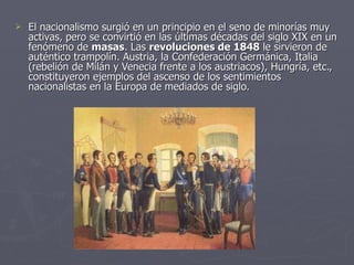El nacionalismo surgió en un principio en el seno de minorías muy activas, pero se convirtió en las últimas décadas del siglo XIX en un fenómeno de  masas . Las  revoluciones de 1848  le sirvieron de auténtico trampolín. Austria, la Confederación Germánica, Italia (rebelión de Milán y Venecia frente a los austriacos), Hungría, etc., constituyeron ejemplos del ascenso de los sentimientos nacionalistas en la Europa de mediados de siglo. 
