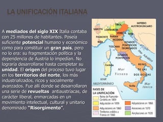 A  mediados del siglo XIX  Italia contaba con 25 millones de habitantes. Poseía suficiente  potencial  humano y económico como para constituir un  gran país , pero no lo era: su fragmentación política y la dependencia de Austria lo impedían. No lograría desarrollarse hasta completar su  unidad . El  origen  del proceso tuvo lugar en los  territorios del norte , los más industrializados, ricos y socialmente avanzados. Fue allí donde se desarrollaron una serie de  revueltas   antiaustríacas, de carácter liberal, enmarcadas en un movimiento intelectual, cultural y unitario denominado  “Risorgimento” . 