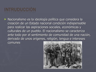 Nacionalismo es la ideología política que considera la creación de un Estado nacional condición indispensable para realizar las aspiraciones sociales, económicas y culturales de un pueblo. El nacionalismo se caracteriza ante todo por el sentimiento de comunidad de una nación, derivado de unos orígenes, religión, lengua e intereses comunes 