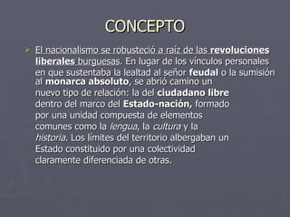 CONCEPTO El nacionalismo se robusteció a raíz de las  revoluciones liberales  burguesas . En lugar de los vínculos personales  en que sustentaba la lealtad al señor  feudal  o la sumisión al  monarca absoluto , se abrió camino un  nuevo tipo de relación: la del  ciudadano libre   dentro del marco del  Estado-nación,  formado  por una unidad compuesta de elementos  comunes como la  lengua , la  cultura  y la  historia . Los límites del territorio albergaban un  Estado constituido por una colectividad  claramente diferenciada de otras. 