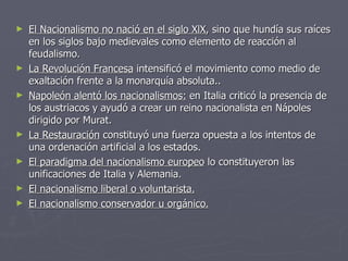 El Nacionalismo no nació en el siglo XlX , sino que hundía sus raíces en los siglos bajo medievales como elemento de reacción al feudalismo. La Revolución Francesa  intensificó el movimiento como medio de exaltación frente a la monarquía absoluta.. Napoleón alentó los nacionalismos:  en Italia criticó la presencia de los austriacos y ayudó a crear un reino nacionalista en Nápoles dirigido por Murat. La Restauración  constituyó una fuerza opuesta a los intentos de una ordenación artificial a los estados. El paradigma del nacionalismo europeo  lo constituyeron las unificaciones de Italia y Alemania. El nacionalismo liberal o voluntarista. El nacionalismo conservador u orgánico. 