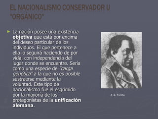 La nación posee una existencia  objetiva  que está por encima del deseo particular de los individuos. El que pertenece a ella lo seguirá haciendo de por vida, con independencia del lugar donde se encuentre. Sería como una especie de  "carga genética"  a la que no es posible sustraerse mediante la voluntad. Este tipo de nacionalismo fue el esgrimido por la mayoría de los protagonistas de la  unificación alemana . J. G. Fichte   
