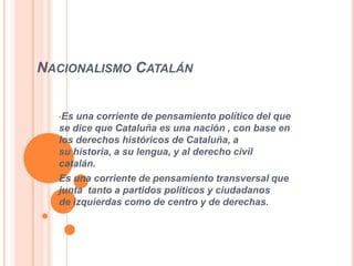 NACIONALISMO CATALÁN


  •Es una corriente de pensamiento político del que
  se dice que Cataluña es una nación , con base en
  los derechos históricos de Cataluña, a
  su historia, a su lengua, y al derecho civil
  catalán.
  Es una corriente de pensamiento transversal que
  junta tanto a partidos políticos y ciudadanos
  de izquierdas como de centro y de derechas.
 