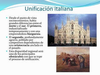 Unificación italiana
 Desde el punto de vista
  socioeconómico, había
  grandes diferencias entre el
  norte y el sur. El primero,
  industrializado
  tempranamente y con una
  emprendedora burguesía.
 El segundo, profundamente
  agrario, poblado por
  campesinos dependientes de
  una aristocracia anclada en
  el pasado.
 Esta disparidad regional será
  uno de los principales
  obstáculos con que se tope
  el proceso de unificación.
 