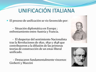 UNIFICACIÓN ITALIANA
 El proceso de unificación se vio favorecido por:

    - Situación diplomática en Europa ;
  enfrentamiento entre Austria y Francia.

     - El despertar del sentimiento Nacionalista
  tras la Revoluciones de 1820, 1830 y 1848 que
  contribuyeron a la difusión de las primeras
  teorías de construcción de un estas liberal
  unificado.

     - Destacaron fundamentalmente vincenzo
  Gioberti y Mazzini
 