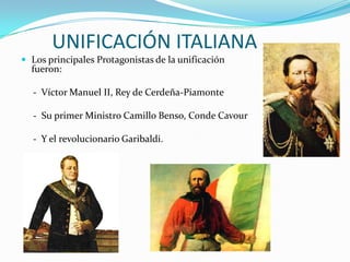 UNIFICACIÓN ITALIANA
 Los principales Protagonistas de la unificación
  fueron:

  - Víctor Manuel II, Rey de Cerdeña-Piamonte

  - Su primer Ministro Camillo Benso, Conde Cavour

  - Y el revolucionario Garibaldi.
 