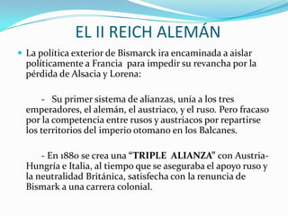EL II REICH ALEMÁN
 La política exterior de Bismarck ira encaminada a aislar
  políticamente a Francia para impedir su revancha por la
  pérdida de Alsacia y Lorena:

      - Su primer sistema de alianzas, unía a los tres
  emperadores, el alemán, el austriaco, y el ruso. Pero fracaso
  por la competencia entre rusos y austriacos por repartirse
  los territorios del imperio otomano en los Balcanes.

      - En 1880 se crea una “TRIPLE ALIANZA” con Austria-
  Hungría e Italia, al tiempo que se aseguraba el apoyo ruso y
  la neutralidad Británica, satisfecha con la renuncia de
  Bismark a una carrera colonial.
 