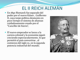 EL II REICH ALEMÁN
 En 1890 Bismarck fue separado del
  poder por el nuevo Káiser , Guillermo
  II, cuya torpe política desmonto en
  poco tiempo el sistema de alianzas
  cuidadosamente creado por el
  “Canciller de hierro”,

 El nuevo emperador se lanzo a la
  carrera colonial y la economía siguió
  creciendo espectacularmente, lo que
  permitió al país convertirse , al
  comienzo del siglo xx, en la segunda
  potencia industrial del mundo.
 