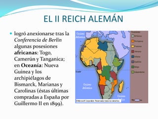 EL II REICH ALEMÁN
 logró anexionarse tras la
  Conferencia de Berlín
  algunas posesiones
  africanas: Togo,
  Camerún y Tanganica;
  en Oceanía: Nueva
  Guinea y los
  archipiélagos de
  Bismarck, Marianas y
  Carolinas (éstas últimas
  compradas a España por
  Guillermo II en 1899).
 