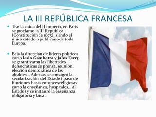 LA III REPÚBLICA FRANCESA
 Tras la caída del II imperio, en París
  se proclamo la III Republica
  (Constitución de 1875), siendo el
  único estado republicano de toda
  Europa.

 Bajo la dirección de lideres políticos
  como león Gambetta y Jules Ferry,
  se garantizaron las libertades
  democráticas de prensa, reunión,
  elección democrática de los
  alcaldes… Además se consagró la
  secularización del Estado ( paso de
  funciones hasta entonces religiosas
  como la enseñanza, hospitales… al
  Estado) y se instauró la enseñanza
  obligatoria y laica .
 