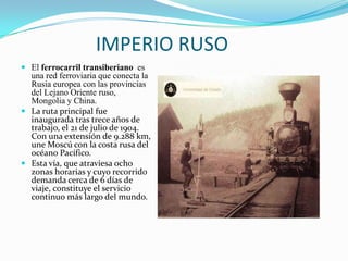 IMPERIO RUSO
 El ferrocarril transiberiano es
  una red ferroviaria que conecta la
  Rusia europea con las provincias
  del Lejano Oriente ruso,
  Mongolia y China.
 La ruta principal fue
  inaugurada tras trece años de
  trabajo, el 21 de julio de 1904.
  Con una extensión de 9.288 km,
  une Moscú con la costa rusa del
  océano Pacífico.
 Esta vía, que atraviesa ocho
  zonas horarias y cuyo recorrido
  demanda cerca de 6 días de
  viaje, constituye el servicio
  continuo más largo del mundo.
 