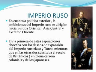IMPERIO RUSO
 En cuanto a política exterior , la
  ambiciones del Imperio ruso se dirigían
  hacia Europa Oriental, Asia Central y
  Extremo Oriente.

 En la primera de estas aspiraciones
  chocaba con los deseos de expansión
  del Imperio Austriaco y Turco, mientras
  que en las otras dos suscitaba el recelo
  de Británicos ( en plena carrera
  colonial) y de los Japoneses.
 