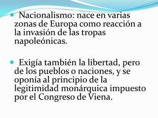  Nacionalismo: nace en varias
 zonas de Europa como reacción a
 la invasión de las tropas
 napoleónicas.

 Exigía también la libertad, pero
 de los pueblos o naciones, y se
 oponía al principio de la
 legitimidad monárquica impuesto
 por el Congreso de Viena.
 