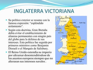 INGLATERRA VICTORIANA
 Su política exterior se resume con la
  famosa expresión: “espléndido
  aislamiento”.
 Según esta doctrina, Gran Bretaña
  debía evitar el establecimiento de
  alianzas permanentes con ningún país
  del globo para la defensa de sus
  intereses. Esta política fue seguida por
  primeros ministros como Benjamin
  Disraeli o el Marqués de Salisbury.
 El Reino Unido extendía su imperio
  por ultramar desentendiéndose de
  los asuntos europeos siempre que no
  alteraran sus intereses navales .
 