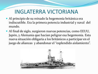INGLATERRA VICTORIANA
 Al principio de su reinado la hegemonía británica era
  indiscutible. Era la primera potencia industrial y naval del
  mundo.
 Al final de siglo, surgieron nuevas potencias, como EEUU,
  Japón, y Alemania que hacían peligrar esa hegemonía. Esta
  nueva situación obligaría a los británicos a participar en el
  juego de alianzas y abandonar el “esplendido aislamiento”.
 
