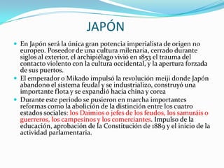 JAPÓN
 En Japón será la única gran potencia imperialista de origen no
  europeo. Poseedor de una cultura milenaria, cerrado durante
  siglos al exterior, el archipiélago vivió en 1853 el trauma del
  contacto violento con la cultura occidental, y la apertura forzada
  de sus puertos.
 El emperador o Mikado impulsó la revolución meiji donde Japón
  abandono el sistema feudal y se industrializo, construyó una
  importante flota y se expandió hacia china y corea
 Durante este periodo se pusieron en marcha importantes
  reformas como la abolición de la distinción entre los cuatro
  estados sociales: los Daimios o jefes de los feudos, los samuráis o
  guerreros, los campesinos y los comerciantes. Impulso de la
  educación, aprobación de la Constitución de 1889 y el inicio de la
  actividad parlamentaria.
 