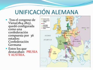 UNIFICACIÓN ALEMANA
 Tras el congreso de
  Viena(1814-1815),
  quedó configurada
  como una
  confederación
  compuesta por 36
  estados:
  Confederación
  Germana
 Entre los que
  destacaban: PRUSIA
  Y AUSTRIA.
 