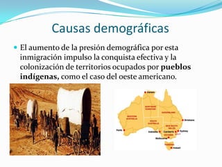 Causas demográficas
 El aumento de la presión demográfica por esta
 inmigración impulso la conquista efectiva y la
 colonización de territorios ocupados por pueblos
 indígenas, como el caso del oeste americano.
 