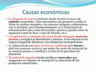 Causas económicas
 La búsqueda de nuevos territorios donde invertir el exceso de
  capitales acumulados. Éstos encontraron una productiva salida en
  forma de créditos otorgados a las minorías indígenas colaboradoras
  con la metrópoli, pero fundamentalmente en la financiación de
  infraestructuras tales como ferrocarriles, puertos o grandes obras de
  ingeniería (canal de Suez, Canal de Panamá, etc.).
 La exploración y conquista de zonas donde conseguir materias
  primas y energéticas abundantes y baratas. A las colonias se les
  asignó el papel de abastecer a las industrias metropolitanas.
 La utilización de una mano de obra no cualificada pero barata y
  dócil (en ocasiones esclava), que redujo los costes de extracción de
  las materias primas y contribuyó al éxito de la agricultura de
  plantación
 El control de espacios donde establecer mercados que
  asegurasen en régimen de monopolio la colocación de los
  productos industriales..
 