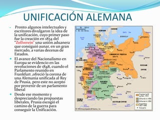 UNIFICACIÓN ALEMANA
 Pronto algunos intelectuales y
  escritores divulgaron la idea de
  la unificación, cuyo primer paso
  fue la creación en 1834 del
  “Zollverein” una unión aduanera
  que consiguió aunar, en un gran
  mercado, a varias decenas de
  Estados.
 El avance del Nacionalismo en
  Europa se evidencio en las
  revoluciones de 1848, cuando el
  Parlamento reunido en
  Frankfurt ,ofreció la corona de
  una Alemania unificada al Rey
  de Prusia, pero este no acepto
  por provenir de un parlamento
  liberal
 Desde ese momento y
  despreciando las propuestas
  liberales, Prusia escogió el
  camino de la guerra para
  conseguir la Unificación.
 