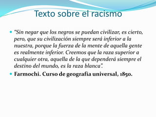 Texto sobre el racismo
 “Sin negar que los negros se puedan civilizar, es cierto,
  pero, que su civilización siempre será inferior a la
  nuestra, porque la fuerza de la mente de aquella gente
  es realmente inferior. Creemos que la raza superior a
  cualquier otra, aquella de la que dependerá siempre el
  destino del mundo, es la raza blanca”.
 Farmochi. Curso de geografía universal, 1850.
 