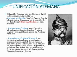 UNIFICACIÓN ALEMANA
 El Canciller Prusiano otto von Bismarck, dirigió
  victoriosas campañas militares:
 - Guerra de los ducados (1866): enfrento a Austria
  y Prusia contra Dinamarca, por la posesión de
  los ducados de Schleswig y Holstein, de habla
  alemana.

  - Guerra Austro-Prusiana: a propósito de la
   administración de estos ducados. Prusia se
   impuso y consiguió la unificación del Norte de
   Alemania

  - Guerra Franco-Prusiana(1870-1871): un
   incidente relacionado con la candidatura
   prusiana al trono español, llevo a Francia a
   declarar la guerra a Prusia, que con el apoyo de
   los estados germánicos, venció a Napoleón III,
   en la batalla de Sedán, donde Prusia invadió
   Francia uniendo a su territorio las provincias
   francesas de Alsacia y Lorena.
 