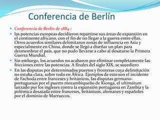 Conferencia de Berlín
 Conferencia de Berlín de 1884 :
 las potencias europeas decidieron repartirse sus áreas de expansión en
  el continente africano, con el fin de no llegar a la guerra entre ellas.
  Otros acuerdos similares delimitaron zonas de influencia en Asia y
  especialmente en China, donde se llegó a diseñar un plan para
  desmembrar el país, que no pudo llevarse a cabo al desatarse la Primera
  Guerra Mundial.
 Sin embargo, los acuerdos no acabaron por eliminar completamente las
  fricciones entre las potencias. A finales del siglo XIX, se sucediero
 En las disputas por determinados puertos y fronteras cuya delimitación
  no estaba clara, sobre todo en África. Ejemplos de esto son el incidente
  de Fachoda entre franceses y británicos, las disputas germano-
  portuguesas por el puerto mozambiqueño de Kionga, el ultimátum
  lanzado por los ingleses contra la expansión portuguesa en Zambia y la
  polémica desatada entre franceses, británicos, alemanes y españoles
  por el dominio de Marruecos.
 