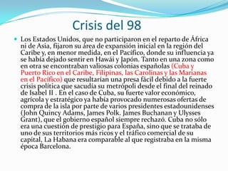 Crisis del 98
 Los Estados Unidos, que no participaron en el reparto de África
  ni de Asia, fijaron su área de expansión inicial en la región del
  Caribe y, en menor medida, en el Pacífico, donde su influencia ya
  se había dejado sentir en Hawái y Japón. Tanto en una zona como
  en otra se encontraban valiosas colonias españolas (Cuba y
  Puerto Rico en el Caribe, Filipinas, las Carolinas y las Marianas
  en el Pacífico) que resultarían una presa fácil debido a la fuerte
  crisis política que sacudía su metrópoli desde el final del reinado
  de Isabel II . En el caso de Cuba, su fuerte valor económico,
  agrícola y estratégico ya había provocado numerosas ofertas de
  compra de la isla por parte de varios presidentes estadounidenses
  (John Quincy Adams, James Polk. James Buchanan y Ulysses
  Grant), que el gobierno español siempre rechazó. Cuba no sólo
  era una cuestión de prestigio para España, sino que se trataba de
  uno de sus territorios más ricos y el tráfico comercial de su
  capital, La Habana era comparable al que registraba en la misma
  época Barcelona.
 